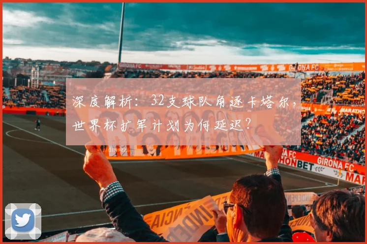 深度解析：32支球队角逐卡塔尔，世界杯扩军计划为何延迟？
