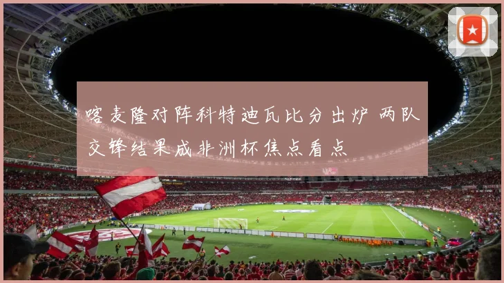 喀麦隆对阵科特迪瓦比分出炉 两队交锋结果成非洲杯焦点看点