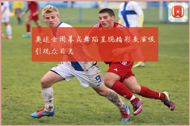 奥运会闭幕式舞蹈呈现精彩表演吸引观众目光