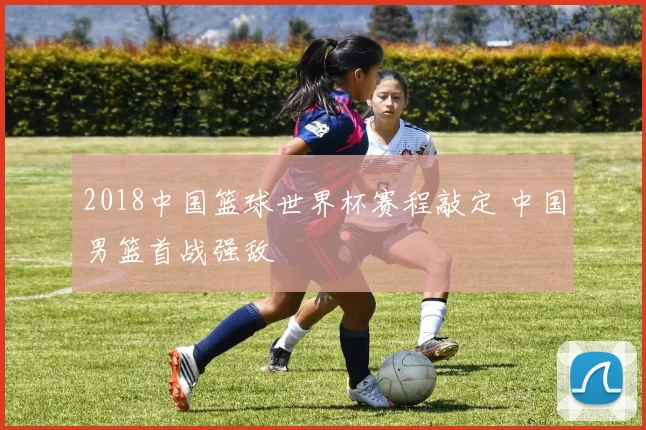 2018中国篮球世界杯赛程敲定 中国男篮首战强敌