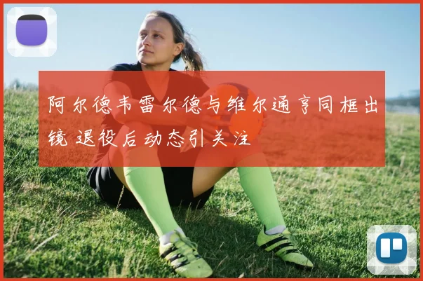 阿尔德韦雷尔德与维尔通亨同框出镜 退役后动态引关注