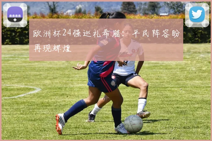 欧洲杯24强巡礼希腊：平民阵容盼再现辉煌