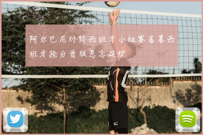 阿尔巴尼对阵西班牙小组赛落幕西班牙抢分晋级悬念延续