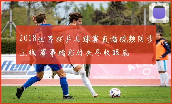 2018世界杯乒乓球赛直播视频同步上线 赛事精彩对决尽收眼底