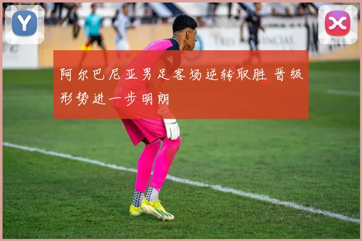 阿尔巴尼亚男足客场逆转取胜 晋级形势进一步明朗