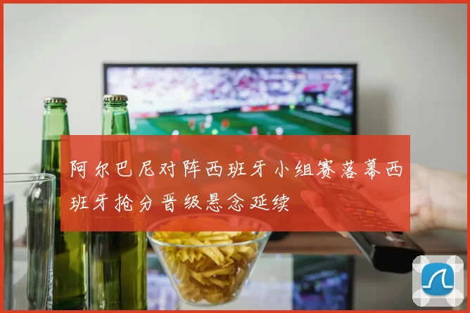 阿尔巴尼对阵西班牙小组赛落幕西班牙抢分晋级悬念延续