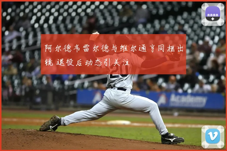 阿尔德韦雷尔德与维尔通亨同框出镜 退役后动态引关注