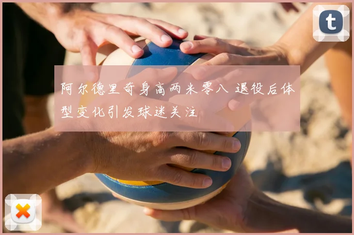 阿尔德里奇身高两米零八 退役后体型变化引发球迷关注