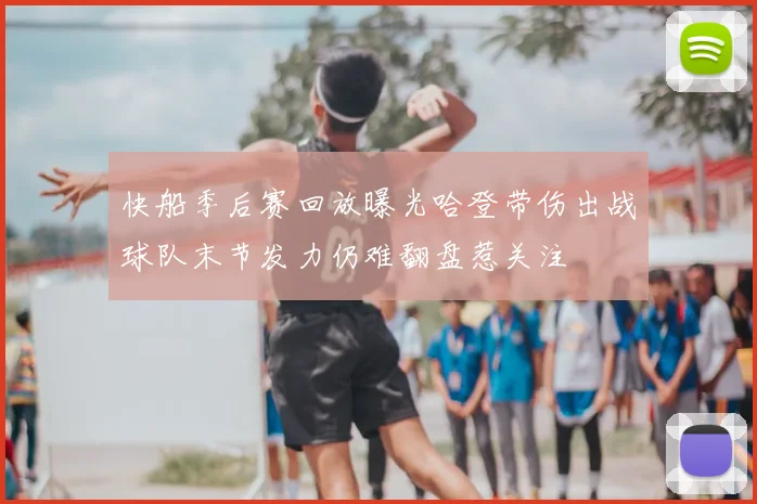 快船季后赛回放曝光哈登带伤出战球队末节发力仍难翻盘惹关注