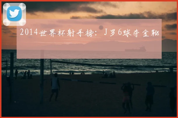 2014世界杯射手榜:J罗6球夺金靴