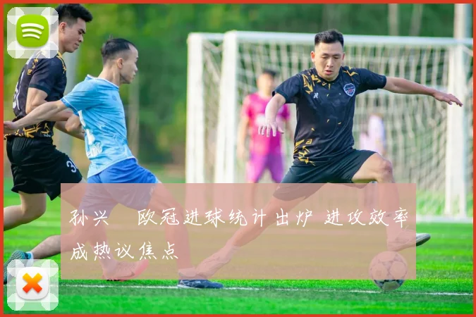 孙兴慜欧冠进球统计出炉 进攻效率成热议焦点