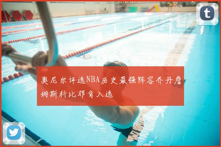 奥尼尔评选NBA历史最强阵容乔丹詹姆斯科比邓肯入选
