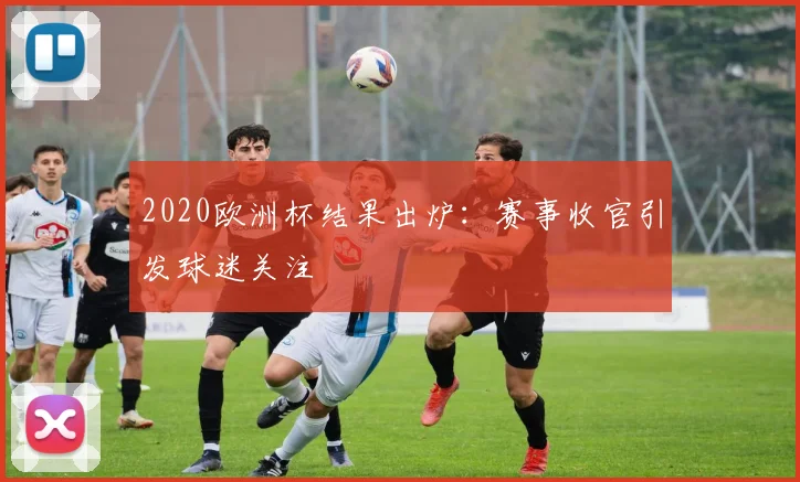 2020欧洲杯结果出炉：赛事收官引发球迷关注