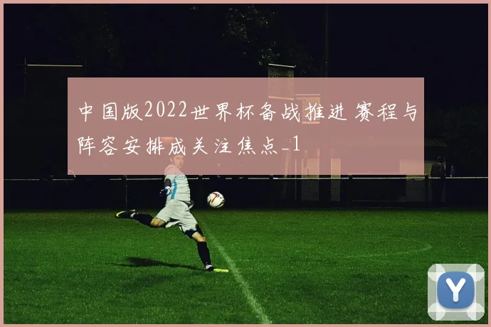 中国版2022世界杯备战推进 赛程与阵容安排成关注焦点_1