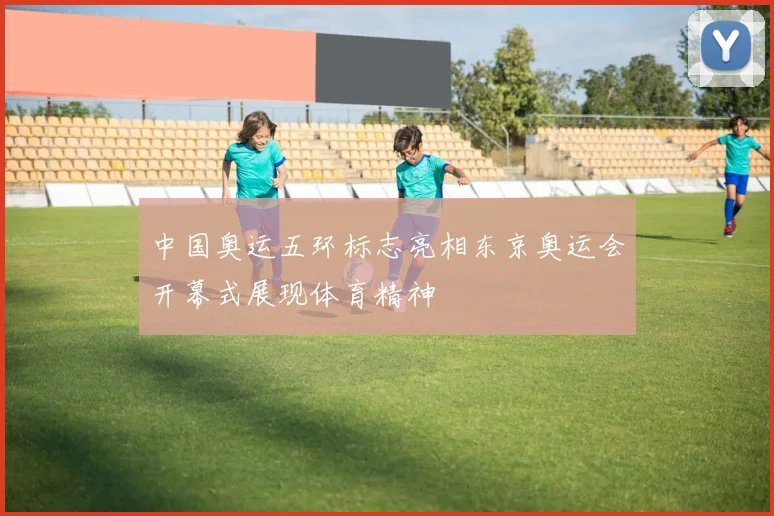 中国奥运五环标志亮相东京奥运会开幕式展现体育精神