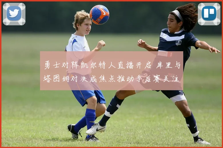勇士对阵凯尔特人直播开启 库里与塔图姆对决成焦点推动季后赛关注度