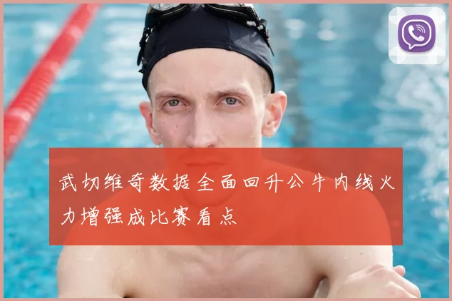 武切维奇数据全面回升公牛内线火力增强成比赛看点