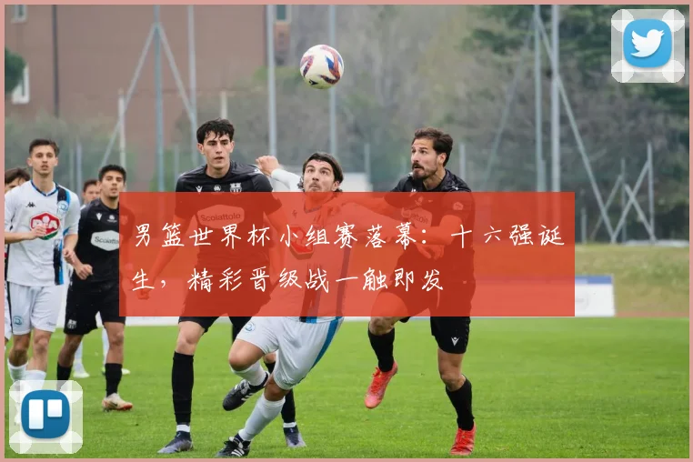 男篮世界杯小组赛落幕:十六强诞生,精彩晋级战一触即发