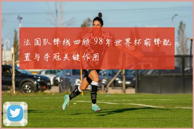 法国队锋线回顾 98年世界杯前锋配置与夺冠关键作用