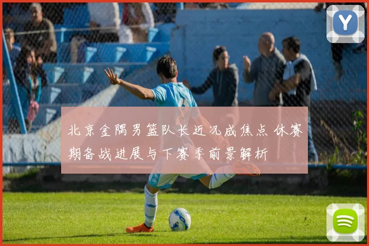 北京金隅男篮队长近况成焦点 休赛期备战进展与下赛季前景解析