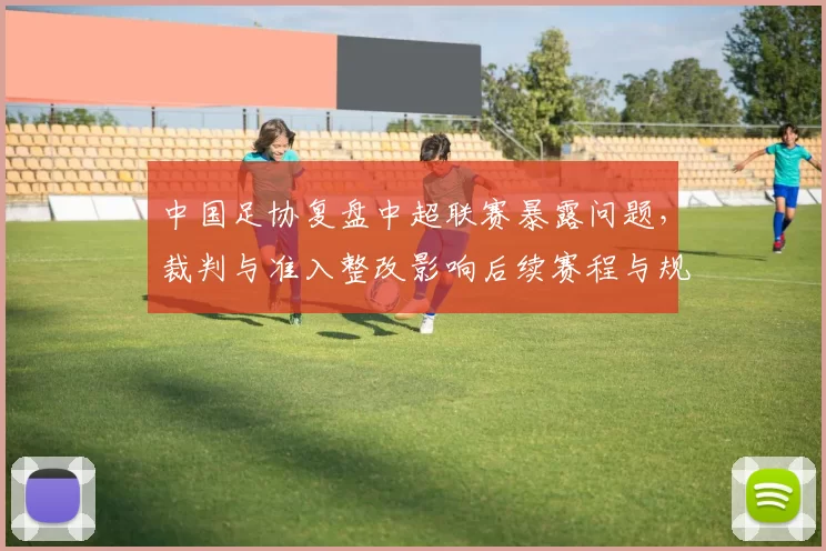 中国足协复盘中超联赛暴露问题，裁判与准入整改影响后续赛程与规则