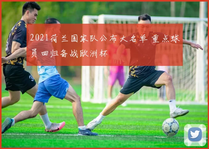 2021荷兰国家队公布大名单 重点球员回归备战欧洲杯