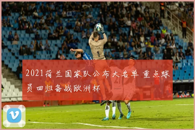 2021荷兰国家队公布大名单 重点球员回归备战欧洲杯