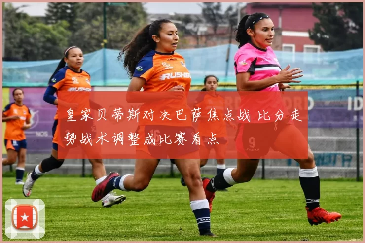 皇家贝蒂斯对决巴萨焦点战 比分走势战术调整成比赛看点