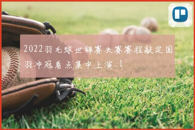 2022羽毛球世锦赛决赛赛程敲定国羽冲冠看点集中上演_1