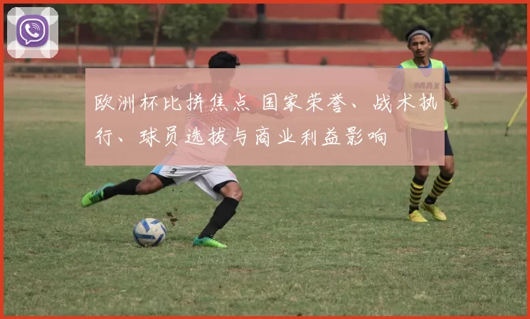 欧洲杯比拼焦点 国家荣誉、战术执行、球员选拔与商业利益影响