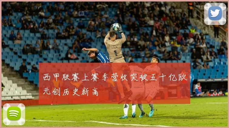 西甲联赛上赛季营收突破五十亿欧元创历史新高