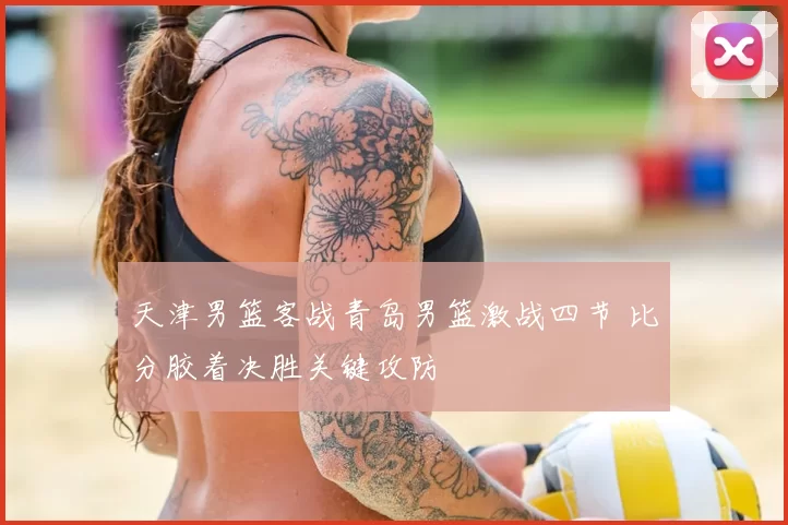 天津男篮客战青岛男篮激战四节 比分胶着决胜关键攻防