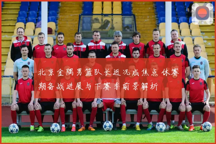 北京金隅男篮队长近况成焦点 休赛期备战进展与下赛季前景解析