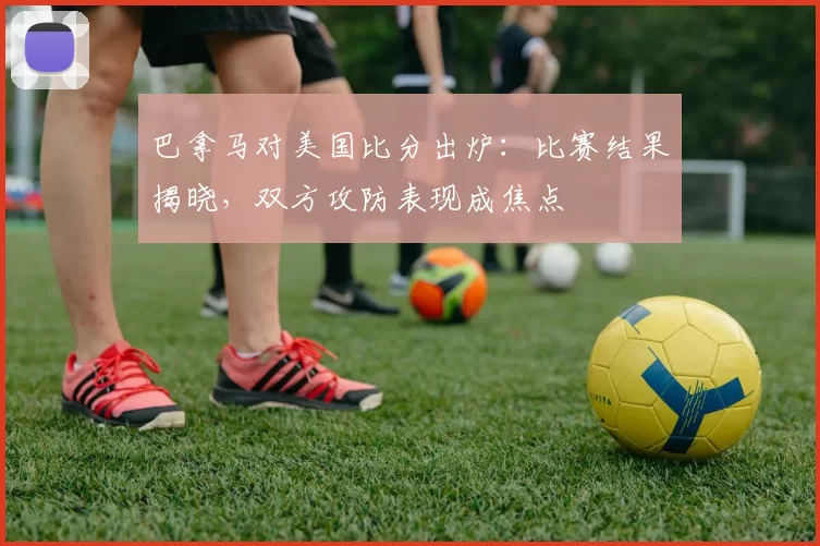 巴拿马对美国比分出炉：比赛结果揭晓，双方攻防表现成焦点