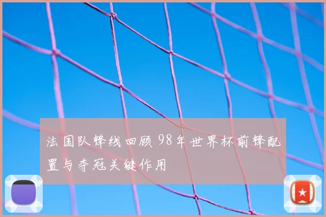 法国队锋线回顾 98年世界杯前锋配置与夺冠关键作用
