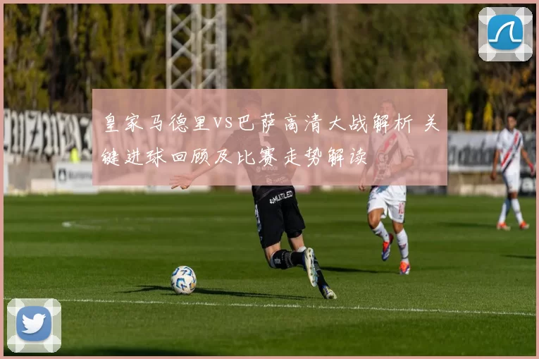 皇家马德里vs巴萨高清大战解析 关键进球回顾及比赛走势解读