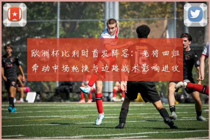 欧洲杯比利时首发阵容：老将回归牵动中场轮换与边路战术影响进攻节奏