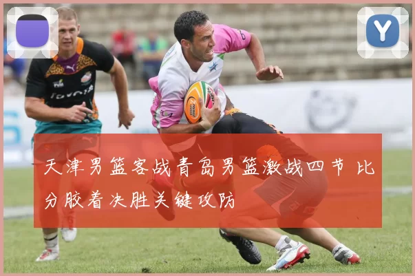 天津男篮客战青岛男篮激战四节 比分胶着决胜关键攻防