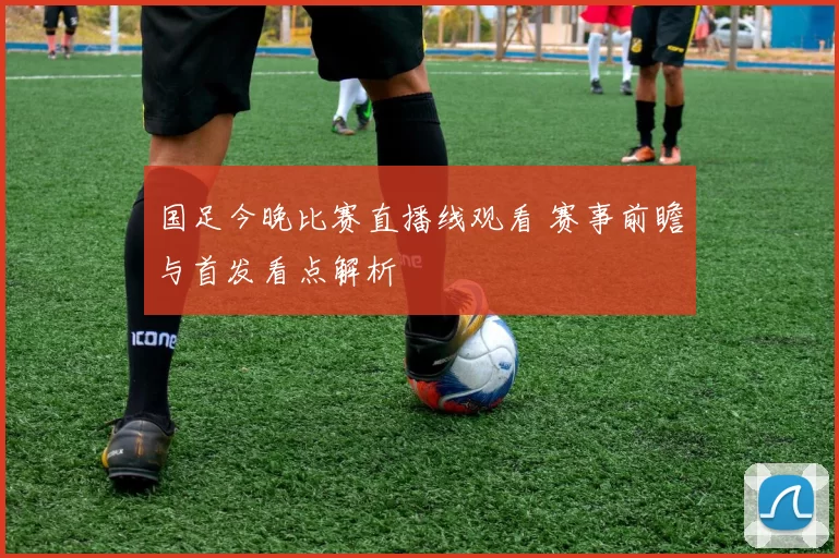 国足今晚比赛直播线观看 赛事前瞻与首发看点解析