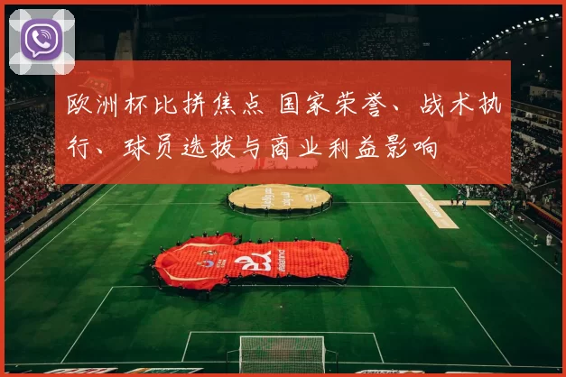 欧洲杯比拼焦点 国家荣誉、战术执行、球员选拔与商业利益影响