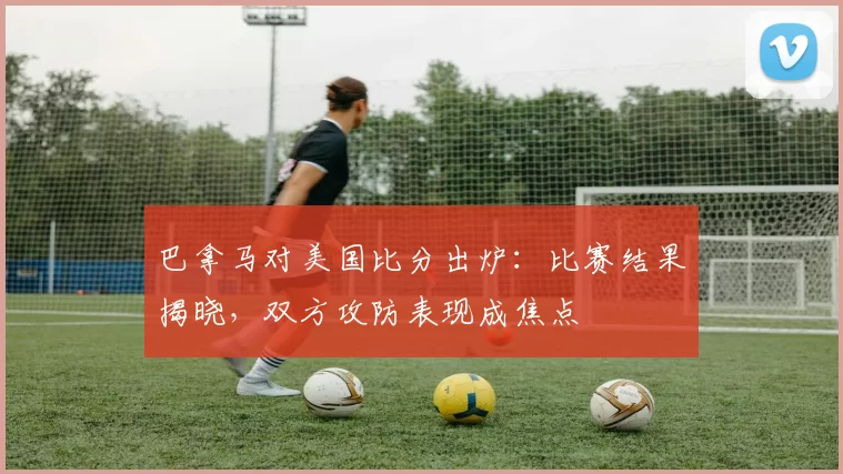 巴拿马对美国比分出炉：比赛结果揭晓，双方攻防表现成焦点