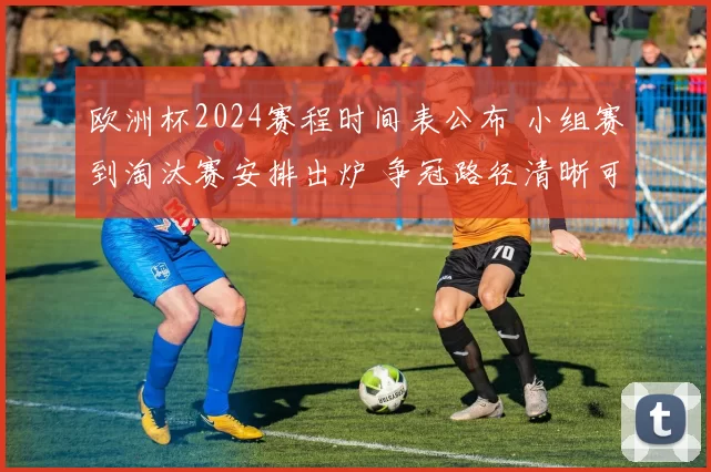 欧洲杯2024赛程时间表公布 小组赛到淘汰赛安排出炉 争冠路径清晰可查