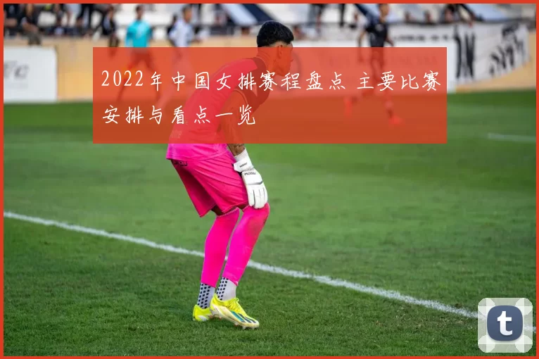 2022年中国女排赛程盘点 主要比赛安排与看点一览