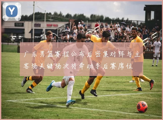 广东男篮赛程公布后密集对阵与主客场关键场次将牵动季后赛席位