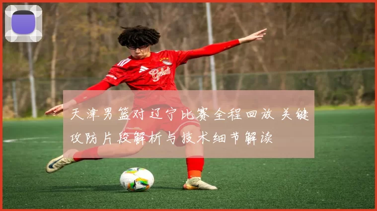 天津男篮对辽宁比赛全程回放 关键攻防片段解析与技术细节解读