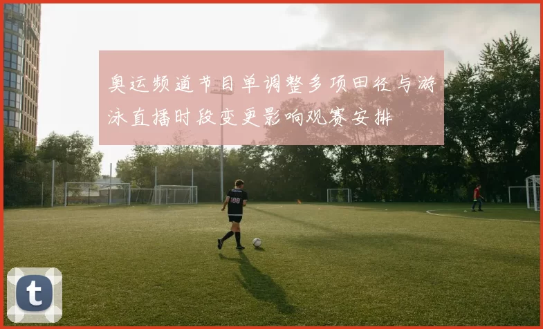 奥运频道节目单调整多项田径与游泳直播时段变更影响观赛安排