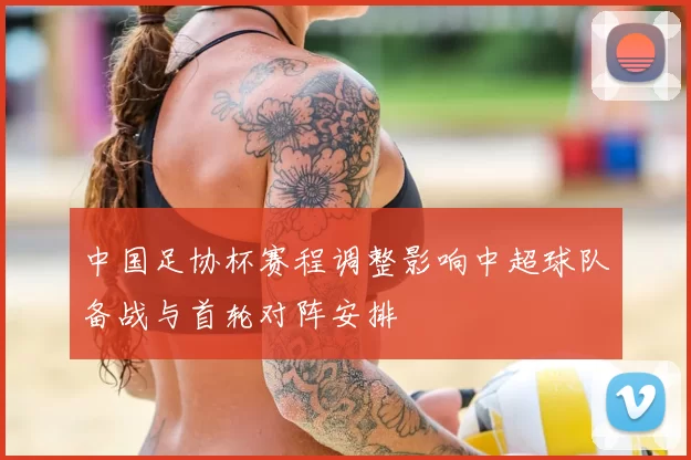 中国足协杯赛程调整影响中超球队备战与首轮对阵安排