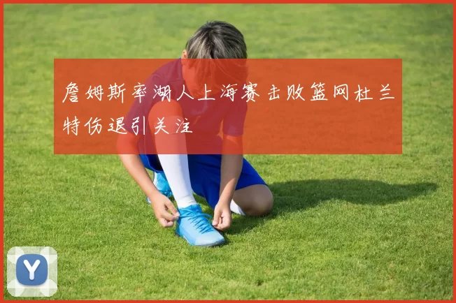 詹姆斯率湖人上海赛击败篮网杜兰特伤退引关注