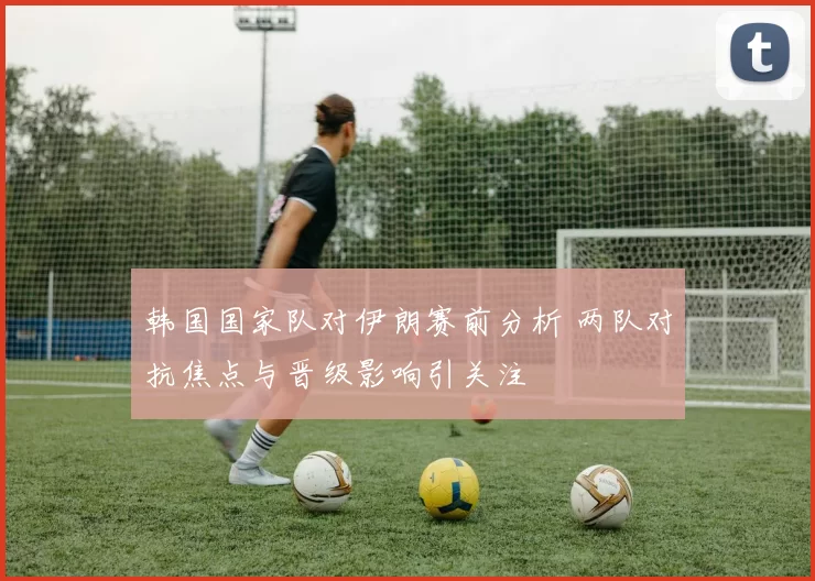 韩国国家队对伊朗赛前分析 两队对抗焦点与晋级影响引关注